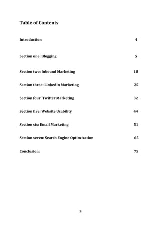 3 
Table of Contents 
Introduction 4 
Section one: Blogging 5 
Section two: Inbound Marketing 18 
Section three: LinkedIn Marketing 25 
Section four: Twitter Marketing 32 
Section five: Website Usability 44 
Section six: Email Marketing 51 
Section seven: Search Engine Optimization 65 
Conclusion: 75 
 