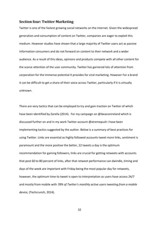 32 
Section four: Twitter Marketing 
Twitter is one of the fastest growing social networks on the internet. Given the widespread generation and consumption of content on Twitter, companies are eager to exploit this medium. However studies have shown that a large majority of Twitter users act as passive information consumers and do not forward on content to their network and a wider audience. As a result of this ideas, opinions and products compete with all other content for the scarce attention of the user community. Twitter has garnered lots of attention from corporation for the immense potential it provides for viral marketing. However For a brand it can be difficult to get a share of their voice across Twitter, particularly if it is virtually unknown. 
There are very tactics that can be employed to try and gain traction on Twitter of which have been identified by Zarella (2014). For my campaign on @ibeaconireland which is discussed further on and in my work Twitter account @xtremepush I have been implementing tactics suggested by the author. Below is a summary of best practices for using Twitter. Links are essential as highly followed accounts tweet more links, sentiment is paramount and the more positive the better, 22 tweets a day is the optimum recommendation for gaining followers, links are crucial for getting retweets with accounts that post 60 to 80 percent of links, after that retweet performance can dwindle, timing and days of the week are important with Friday being the most popular day for retweets, however, the optimum time to tweet is open to interpretation as users have access 24/7 and mostly from mobile with 78% of Twitter's monthly active users tweeting from a mobile device, (Techcrunch, 2014). 
 