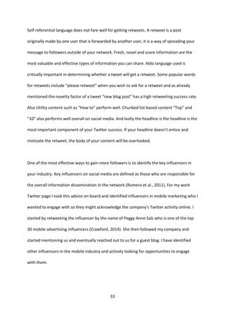 33 
Self-referential language does not fare well for getting retweets. A retweet is a post originally made by one user that is forwarded by another user, it is a way of spreading your message to followers outside of your network. Fresh, novel and scare information are the most valuable and effective types of information you can share. Aldo language used is critically important in determining whether a tweet will get a retweet. Some popular words for retweets include “please retweet” when you wish to ask for a retweet and as already mentioned the novelty factor of a tweet “new blog post” has a high retweeting success rate. Also Utility content such as “How to” perform well. Chunked list based content “Top” and “10” also performs well overall on social media. And lastly the headline is the headline is the most important component of your Twitter success. If your headline doesn’t entice and motivate the retweet, the body of your content will be overlooked. 
One of the most effective ways to gain more followers is to identify the key influencers in your industry. Key influencers on social media are defined as those who are responsible for the overall information dissemination in the network (Romero et al., 2011). For my work Twitter page I took this advice on board and identified influencers in mobile marketing who I wanted to engage with so they might acknowledge the company’s Twitter activity online. I started by retweeting the influencer by the name of Peggy Anne Salz who is one of the top 30 mobile advertising influencers (Crawford, 2014). She then followed my company and started mentioning us and eventually reached out to us for a guest blog. I have identified other influencers in the mobile industry and actively looking for opportunities to engage with them.  
