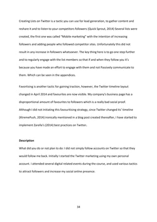 34 
Creating Lists on Twitter is a tactic you can use for lead generation, to gather content and reshare it and to listen to your competitors followers (Quick Sprout, 2014) Several lists were created, the first one was called “Mobile marketing” with the intention of increasing followers and adding people who followed competitor sites. Unfortunately this did not result in any increase in followers whatsoever. The key thing here is to go one step further and to regularly engage with the list members so that if and when they follow you it’s because you have made an effort to engage with them and not Passively communicate to them. Which can be seen in the appendices. 
Favortising is another tactic for gaining traction, however, the Twitter timeline layout changed in April 2014 and favourites are now visible. My company’s business page has a disproportional amount of favourites to followers which is a really bad social proof. Although I did not initiating this favouritising strategy, since Twitter changed its’ timeline (XtremePush, 2014) ironically mentioned in a blog post created thereafter, I have started to implement Zarella’s (2014) best practices on Twitter. 
Description 
What did you do or not plan to do: I did not simply follow accounts on Twitter so that they would follow me back. Initially I started the Twitter marketing using my own personal account. I attended several digital related events during the course, and used various tactics to attract followers and increase my social online presence. 
 