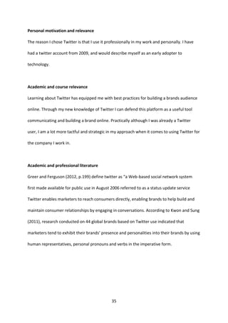 35 
Personal motivation and relevance 
The reason I chose Twitter is that I use it professionally in my work and personally. I have had a twitter account from 2009, and would describe myself as an early adopter to technology. 
Academic and course relevance 
Learning about Twitter has equipped me with best practices for building a brands audience online. Through my new knowledge of Twitter I can defend this platform as a useful tool communicating and building a brand online. Practically although I was already a Twitter user, I am a lot more tactful and strategic in my approach when it comes to using Twitter for the company I work in. 
Academic and professional literature 
Greer and Ferguson (2012, p.199) define twitter as “a Web-based social network system first made available for public use in August 2006 referred to as a status update service 
Twitter enables marketers to reach consumers directly, enabling brands to help build and maintain consumer relationships by engaging in conversations. According to Kwon and Sung (2011), research conducted on 44 global brands based on Twitter use indicated that marketers tend to exhibit their brands’ presence and personalities into their brands by using human representatives, personal pronouns and verbs in the imperative form. 
 