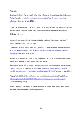 36 
References 
Crawford, T. (2014). Top 30 Mobile Advertising Influencers - Impact Radius. [online] Impact Radius. Available at: http://www.impactradius.com/blog/top-30-mobile-advertising- influencers [Accessed 30 Aug. 2014]. 
Greer, C. F., and Ferguson, D. A. (2011) ‘Using twitter for promotion and branding: a content 
analysis of local television twitter sites’, Journal of Broadcasting and Electronic Media, 
55(2), pp. 198-214. 
Kwon .S. E. and Sung .Y. (2011) ‘Follow me! global marketers’ twitter use’, Journal of 
Interactive Advertising, 12(1), pp. 4-16. 
Quick Sprout, (2014). How to Steal Your Competitor’s Twitter Followers. [online] Available at: http://www.quicksprout.com/2014/02/17/how-to-steal-your-competitors-twitter- followers/ [Accessed 30 Aug. 2014]. 
Romero, M. D., Galuba, W., Asur, A., and Huberman .A. B. (2011) Influence and passivity in social media’ Springer berlin heidelber, 6913, pp. 18-33. 
Techcrunch (2014). 78% of Twitter's monthly active users are tweeting from a mobile device. [online] Phone Arena. Available at: http://www.phonearena.com/news/78-of-Twitters- monthly-active-users-are-tweeting-from-a-mobile-device_id55666 [Accessed 30 Aug. 2014]. 
XtremePush, (2014). 5 Tips to Optimise your new Twitter layout. [online] Available at: http://blog.xtremepush.com/2014/04/28/5-tips-to-optimise-your-new-twitter-layout/ [Accessed 30 Aug. 2014]. 
Zarella, .D. (2013). The Science of Marketing: When to Tweet, What to Post, How to Blog, and other Proven Strategies. John Wiley and Sons. 
 
