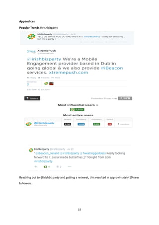 37 
Appendices 
Popular Trends #irishbizparty 
Reaching out to @Irishbizparty and getting a retweet, this resulted in approximately 10 new followers. 
 