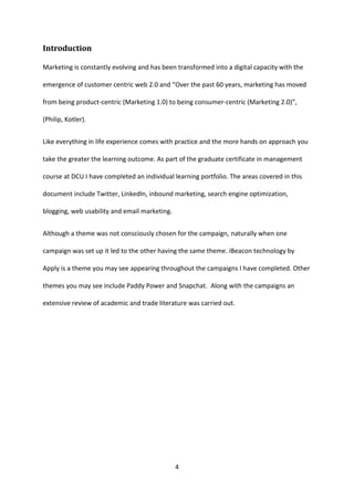 4 
Introduction 
Marketing is constantly evolving and has been transformed into a digital capacity with the emergence of customer centric web 2.0 and “Over the past 60 years, marketing has moved from being product-centric (Marketing 1.0) to being consumer-centric (Marketing 2.0)”, (Philip, Kotler). 
Like everything in life experience comes with practice and the more hands on approach you take the greater the learning outcome. As part of the graduate certificate in management course at DCU I have completed an individual learning portfolio. The areas covered in this document include Twitter, LinkedIn, inbound marketing, search engine optimization, blogging, web usability and email marketing. 
Although a theme was not consciously chosen for the campaign, naturally when one campaign was set up it led to the other having the same theme. iBeacon technology by Apply is a theme you may see appearing throughout the campaigns I have completed. Other themes you may see include Paddy Power and Snapchat. Along with the campaigns an extensive review of academic and trade literature was carried out. 
 