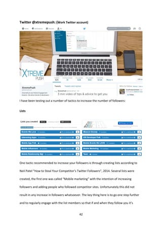 42 
Twitter @xtremepush: (Work Twitter account) 
I have been testing out a number of tactics to increase the number of followers: 
Lists 
One tactic recommended to increase your followers is through creating lists according to Neil Patel “How to Steal Your Competitor’s Twitter Followers”, 2014. Several lists were created, the first one was called “Mobile marketing” with the intention of increasing followers and adding people who followed competitor sites. Unfortunately this did not result in any increase in followers whatsoever. The key thing here is to go one step further and to regularly engage with the list members so that if and when they follow you it’s  