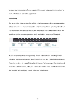 43 
because you have made an effort to engage with them and not passively communicate to them. Which can be seen in the appendices. 
Favourtising 
The favouritising of tweets is similar to liking a Facebook status, and is a tactic was used to attract followers who may be interested in our businesses, who are genuinely interested in our industry and may be potential leads. For example the hash tag #mobilemarketing was used favortised on numerous occasions which resulted in a ten percent followback. 
As you can observe a favouritising strategy alone is not an effective tactic to gain more followers. The ratio of followers to favourites does not fare well. On average for every 100 favourites per day 8-10 people followed back. However Twitter changed their timeline and favourites suddenly became public, this has resulted in a bad social proof that is irreversible. The company twitter strategy has had to become more creative. 
 