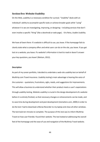 44 
Section five: Website Usability 
On the Web, usability is a necessary condition for survival. “Usability” deals with an individual’s ability to accomplish specific tasks or achieve broader goals while “using” whatever it is we are investigating, improving, or designing – including services that don’t even involve a specific “thing” (like a doorknob or web page). - Eric Reiss, Usable Usability. 
We have all been there: If a website is difficult to use, you leave. If the homepage fails to clearly state what a company offers and what users can do on the site, you leave. If you get lost on a website, you leave. If a website’s information is hard to read or doesn’t answer your key questions, you leave! (Nielson, 2012). 
Description 
As part of my career portfolio, I decided to undertake a web-site usability test on behalf of Multitrip.com Travel Insurance. Usability testing’s main advantage is hearing the voice of the customer – quotations, frustrations, sighs, needs, and suggestions for improvements. This will allow a business to understand whether their product meets a user’s expectations through usability testing. Website usability is crucial in the design development of a website before it is entirely finished, so that necessary changes or enhancements can be made, and to save time during development and post development (Uxmatters.com, 2009).In order to do the test I had to download a Morae Recorder to my laptop and close all other windows. The test took ten minutes to complete. The purpose of this test was to inform Multitrip Travel on how user friendly I found their website. The test looked at addressing the overall feel of the homepage and the ease of use and navigation of the Multitrip Travel website. 
 