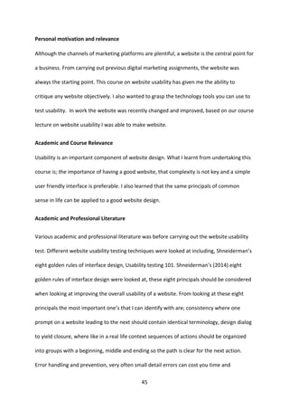 45 
Personal motivation and relevance 
Although the channels of marketing platforms are plentiful, a website is the central point for a business. From carrying out previous digital marketing assignments, the website was always the starting point. This course on website usability has given me the ability to critique any website objectively. I also wanted to grasp the technology tools you can use to test usability. In work the website was recently changed and improved, based on our course lecture on website usability I was able to make website. 
Academic and Course Relevance 
Usability is an important component of website design. What I learnt from undertaking this course is; the importance of having a good website, that complexity is not key and a simple user friendly interface is preferable. I also learned that the same principals of common sense in life can be applied to a good website design. 
Academic and Professional Literature 
Various academic and professional literature was before carrying out the website usability test. Different website usability testing techniques were looked at including, Shneiderman’s eight golden rules of interface design, Usability testing 101. Shneiderman’s (2014) eight golden rules of interface design were looked at, these eight principals should be considered when looking at improving the overall usability of a website. From looking at these eight principals the most important one’s that I can identify with are; consistency where one prompt on a website leading to the next should contain identical terminology, design dialog to yield closure, where like in a real life context sequences of actions should be organized into groups with a beginning, middle and ending so the path is clear for the next action. Error handling and prevention, very often small detail errors can cost you time and  