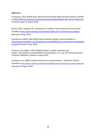 48 
References 
Compuware, 2012, Mobile Apps: What Consumers Really Need and Want,[online], available at: http://offers2.compuware.com/rs/compuware/images/Mobile_App_Survey_Report.pdf Accessed, August 31 August 2014]. 
Nielson, 2012, ‘Usability 101: Introduction to usability’, Nielson Norman Group. [online] Available at http://www.nngroup.com/articles/usability-101-introduction-to-usability/ [Accessed 31 Aug. 2014]. 
Shneiderman (2014), Eight Golden Rules of Interface Design. [online] Available at: http://faculty.washington.edu/jtenenbg/courses/360/f04/sessions/schneidermanGoldenRules.html [Accessed 31 Aug. 2014]. 
Tsiaousis, A, & Giaglis, G 2014, 'Mobile websites: usability evaluation and design', International Journal Of Mobile Communications, 12, 1, pp. 29-55, Business Source Complete, EBSCOhost, viewed 31 August 2014. 
Uxmatters.com, (2009). Usability Testing Versus Expert Reviews :: UXmatters. [online] Available at: http://www.uxmatters.com/mt/archives/2009/10/usability-testing-versus-expert-reviews.php [Accessed 31 August 2014]. 
 