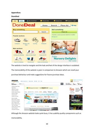 49 
Appendices 
DoneDeal 
The website is hard to navigate and the look and feel of the design interface is outdated. The memorability of the website is poor in comparison to Amazon which can recall your purchase behaviour and make suggestions for future purchase ideas. 
Although the Amazon website looks quite busy, it has usability quality components such as memorability.  