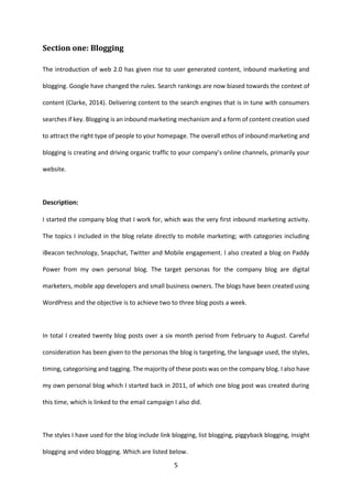 5 
Section one: Blogging 
The introduction of web 2.0 has given rise to user generated content, inbound marketing and blogging. Google have changed the rules. Search rankings are now biased towards the context of content (Clarke, 2014). Delivering content to the search engines that is in tune with consumers searches if key. Blogging is an inbound marketing mechanism and a form of content creation used to attract the right type of people to your homepage. The overall ethos of inbound marketing and blogging is creating and driving organic traffic to your company’s online channels, primarily your website. 
Description: 
I started the company blog that I work for, which was the very first inbound marketing activity. The topics I included in the blog relate directly to mobile marketing; with categories including iBeacon technology, Snapchat, Twitter and Mobile engagement. I also created a blog on Paddy Power from my own personal blog. The target personas for the company blog are digital marketers, mobile app developers and small business owners. The blogs have been created using WordPress and the objective is to achieve two to three blog posts a week. 
In total I created twenty blog posts over a six month period from February to August. Careful consideration has been given to the personas the blog is targeting, the language used, the styles, timing, categorising and tagging. The majority of these posts was on the company blog. I also have my own personal blog which I started back in 2011, of which one blog post was created during this time, which is linked to the email campaign I also did. 
The styles I have used for the blog include link blogging, list blogging, piggyback blogging, insight blogging and video blogging. Which are listed below.  
