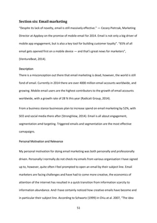 51 
Section six: Email marketing 
“Despite its lack of novelty, email is still massively effective.” — Cezary Pietrzak, Marketing Director at Appboy on the promise of mobile email for 2014. Email is not only a big driver of mobile app engagement, but is also a key tool for building customer loyalty”. “65% of all email gets opened first on a mobile device — and that’s great news for marketers”, (VentureBeat, 2014). 
Description 
There is a misconception out there that email marketing is dead, however, the world is still fond of email. Currently in 2014 there are over 4000 million email accounts worldwide, and growing. Mobile email users are the highest contributors to the growth of email accounts worldwide, with a growth rate of 28 % this year (Radicati Group, 2014). 
From a business stance businesses plan to increase spend on email marketing by 52%, with SEO and social media there after (StrongView, 2014). Email is all about engagement, segmentation amd targeting. Triggered emails and segmentation are the most effective camapaigns. 
Personal Motivation and Relevance 
My personal motivation for doing email marketing was both personally and professionally driven. Personally I normally do not check my emails from various organisation I have signed up to, however, quite often I feel prompted to open an email by their subject line. Email marketers are facing challenges and have had to come more creative, the economics of attention of the internet has resulted in a quick transition from information scarcity to information abundance. And I have certainly noticed how creative emails have become and in particular their subject line. According to Schwartz (1999) in Chiu at al. 2007, “The idea  