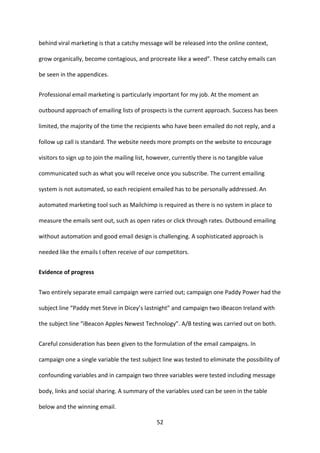 52 
behind viral marketing is that a catchy message will be released into the online context, grow organically, become contagious, and procreate like a weed”. These catchy emails can be seen in the appendices. 
Professional email marketing is particularly important for my job. At the moment an outbound approach of emailing lists of prospects is the current approach. Success has been limited, the majority of the time the recipients who have been emailed do not reply, and a follow up call is standard. The website needs more prompts on the website to encourage visitors to sign up to join the mailing list, however, currently there is no tangible value communicated such as what you will receive once you subscribe. The current emailing system is not automated, so each recipient emailed has to be personally addressed. An automated marketing tool such as Mailchimp is required as there is no system in place to measure the emails sent out, such as open rates or click through rates. Outbound emailing without automation and good email design is challenging. A sophisticated approach is needed like the emails I often receive of our competitors. 
Evidence of progress 
Two entirely separate email campaign were carried out; campaign one Paddy Power had the subject line “Paddy met Steve in Dicey’s lastnight” and campaign two iBeacon Ireland with the subject line “iBeacon Apples Newest Technology”. A/B testing was carried out on both. 
Careful consideration has been given to the formulation of the email campaigns. In campaign one a single variable the test subject line was tested to eliminate the possibility of confounding variables and in campaign two three variables were tested including message body, links and social sharing. A summary of the variables used can be seen in the table below and the winning email.  
