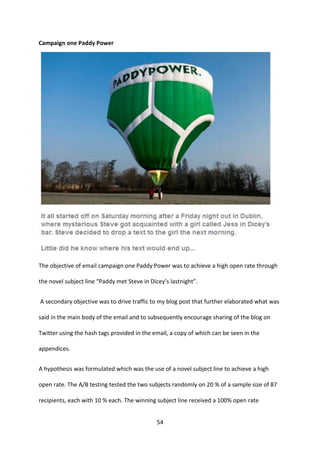54 
Campaign one Paddy Power 
The objective of email campaign one Paddy Power was to achieve a high open rate through the novel subject line “Paddy met Steve in Dicey’s lastnight”. 
A secondary objective was to drive traffic to my blog post that further elaborated what was said in the main body of the email and to subsequently encourage sharing of the blog on Twitter using the hash tags provided in the email, a copy of which can be seen in the appendices. 
A hypothesis was formulated which was the use of a novel subject line to achieve a high open rate. The A/B testing tested the two subjects randomly on 20 % of a sample size of 87 recipients, each with 10 % each. The winning subject line received a 100% open rate  