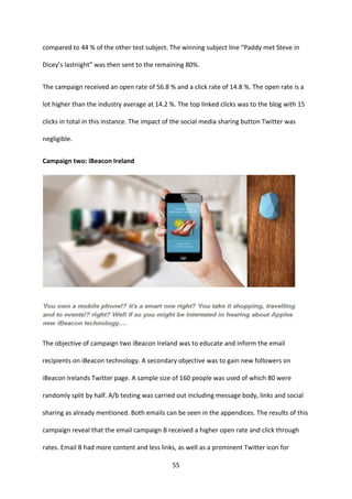 55 
compared to 44 % of the other test subject. The winning subject line “Paddy met Steve in Dicey’s lastnight” was then sent to the remaining 80%. 
The campaign received an open rate of 56.8 % and a click rate of 14.8 %. The open rate is a lot higher than the industry average at 14.2 %. The top linked clicks was to the blog with 15 clicks in total in this instance. The impact of the social media sharing button Twitter was negligible. 
Campaign two: iBeacon Ireland 
The objective of campaign two iBeacon Ireland was to educate and inform the email recipients on iBeacon technology. A secondary objective was to gain new followers on iBeacon Irelands Twitter page. A sample size of 160 people was used of which 80 were randomly split by half. A/b testing was carried out including message body, links and social sharing as already mentioned. Both emails can be seen in the appendices. The results of this campaign reveal that the email campaign B received a higher open rate and click through rates. Email B had more content and less links, as well as a prominent Twitter icon for  
