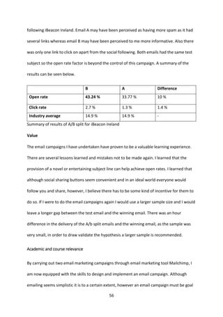 56 
following iBeacon Ireland. Email A may have been perceived as having more spam as it had several links whereas email B may have been perceived to me more informative. Also there was only one link to click on apart from the social following. Both emails had the same test subject so the open rate factor is beyond the control of this campaign. A summary of the results can be seen below. 
B 
A 
Difference 
Open rate 
43.24 % 
33.77 % 
10 % 
Click rate 
2.7 % 
1.3 % 
1.4 % 
Industry average 
14.9 % 
14.9 % 
- 
Summary of results of A/B split for iBeacon Ireland 
Value 
The email campaigns I have undertaken have proven to be a valuable learning experience. There are several lessons learned and mistakes not to be made again. I learned that the provision of a novel or entertaining subject line can help achieve open rates. I learned that although social sharing buttons seem convenient and in an ideal world everyone would follow you and share, however, I believe there has to be some kind of incentive for them to do so. If I were to do the email campaigns again I would use a larger sample size and I would leave a longer gap between the test email and the winning email. There was an hour difference in the delivery of the A/b split emails and the winning email, as the sample was very small, in order to draw validate the hypothesis a larger sample is recommended. 
Academic and course relevance 
By carrying out two email marketing campaigns through email marketing tool Mailchimp, I am now equipped with the skills to design and implement an email campaign. Although emailing seems simplistic it is to a certain extent, however an email campaign must be goal  