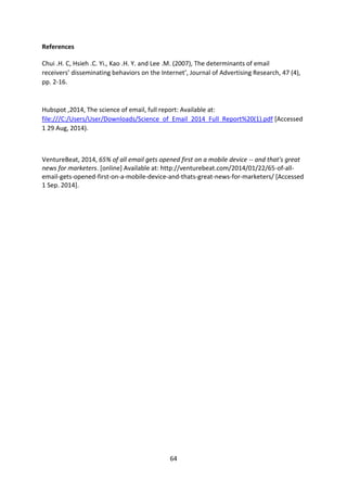 64 
References 
Chui .H. C, Hsieh .C. Yi., Kao .H. Y. and Lee .M. (2007), The determinants of email receivers’ disseminating behaviors on the Internet’, Journal of Advertising Research, 47 (4), pp. 2-16. 
Hubspot ,2014, The science of email, full report: Available at: file:///C:/Users/User/Downloads/Science_of_Email_2014_Full_Report%20(1).pdf [Accessed 1 29 Aug, 2014). 
VentureBeat, 2014, 65% of all email gets opened first on a mobile device -- and that's great news for marketers. [online] Available at: http://venturebeat.com/2014/01/22/65-of-all- email-gets-opened-first-on-a-mobile-device-and-thats-great-news-for-marketers/ [Accessed 1 Sep. 2014]. 
 