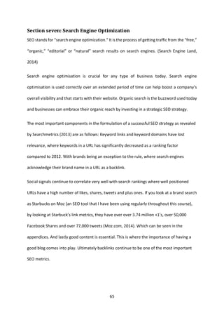 65 
Section seven: Search Engine Optimization 
SEO stands for “search engine optimization.” It is the process of getting traffic from the “free,” “organic,” “editorial” or “natural” search results on search engines. (Search Engine Land, 2014) 
Search engine optimisation is crucial for any type of business today. Search engine optimisation is used correctly over an extended period of time can help boost a company’s overall visibility and that starts with their website. Organic search is the buzzword used today and businesses can embrace their organic reach by investing in a strategic SEO strategy. 
The most important components in the formulation of a successful SEO strategy as revealed by Searchmetrics (2013) are as follows: Keyword links and keyword domains have lost relevance, where keywords in a URL has significantly decreased as a ranking factor compared to 2012. With brands being an exception to the rule, where search engines acknowledge their brand name in a URL as a backlink. 
Social signals continue to correlate very well with search rankings where well positioned URLs have a high number of likes, shares, tweets and plus ones. If you look at a brand search as Starbucks on Moz (an SEO tool that I have been using regularly throughout this course), by looking at Starbuck’s link metrics, they have over over 3.74 million +1’s, over 50,000 Facebook Shares and over 77,000 tweets (Moz.com, 2014). Which can be seen in the appendices. And lastly good content is essential. This is where the importance of having a good blog comes into play. Ultimately backlinks continue to be one of the most important SEO metrics. 
 