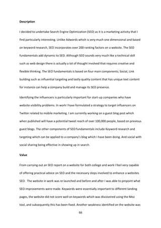 66 
Description 
I decided to undertake Search Engine Optimization (SEO) as it is a marketing activity that I find particularly interesting. Unlike Adwords which is very much one dimensional and based on keyword research, SEO incorporates over 200 ranking factors on a website. The SEO fundamentals add dynamic to SEO. Although SEO sounds very much like a technical skill such as web design there is actually a lot of thought involved that requires creative and flexible thinking. The SEO fundamentals is based on four main components; Social, Link building such as influential targeting and lastly quality content that has unique text content for instance can help a company build and manage its SEO presence. 
Identifying the influencers is particularly important for start-up companies who have website visibility problems. In work I have formulated a strategy to target influencers on Twitter related to mobile marketing. I am currently working on a guest blog post which when published will have a potential tweet reach of over 100,000 people, based on previous guest blogs. The other components of SEO fundamentals include Keyword research and targeting which can be applied to a company’s blog which I have been doing. And social with social sharing being effective in showing up in search. 
Value 
From carrying out an SEO report on a website for both college and work I feel very capable of offering practical advice on SEO and the necessary steps involved to enhance a websites SEO. The website in work was re launched and before and after I was able to pinpoint what SEO improvements were made. Keywords were essentially important to different landing pages, the website did not score well on keywords which was discovered using the Moz tool, and subsequently this has been fixed. Another weakness identified on the website was  