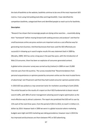 67 
the lack of backlinks to the website, backlinks continue to be one of the most important SEO metrics. From using link building tools Moz and CognitiveSEO, I have identified the competitors backlinks, categorized them and identified people to reach out to for backlinks. 
Description 
“Research has shown that increasingly people are doing online searches … essentially doing their “homework” before moving forward with seeking services and products” and that for small businesses online seo press sections are important and are a cost effective way for generating more business. And that Businesses that have used the SEO effectively are successful in showing up in search engine results this was statement back in 2009 by (Murphy, 2009). SEO has come a long way in the past few years, with the introduction of Web 2.0 consumer, there has been an explosion of consumer generated content. 
A global online consumer survey was carried out by (nielson) in 2009 on over 25,000 internet users from 50 countries. The survey revealed that “Recommendations from personal acquaintances or opinions posted by consumers online are the most trusted forms of advertising” and 70 percent said that they had trusted consumer opinions posted online. 
In 2010 SEO was picked as a top conversion tactic for marketers according to Scott (2010). The article focused on the results of a report on the 4 SEO fundamentals to boost natural search traffic, with 48% of senior management selecting search engine optimisation as the most effective way to attract customers. The report also predicted that SEO will to soar by 15% each of the next three years, from the period of 2011 to 2013, to reach 5.1 billion U.S. dollars by 2014. However back in 2009 we were in a global recession where marketing budgets were tight and SEO marketing was taking precedence, however now in 2014 the has improved and businesses are thorn between PPC or SEO advertising.  