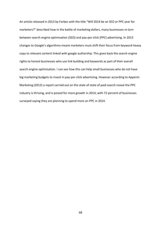 68 
An article released in 2013 by Forbes with the title “Will 2014 be an SEO or PPC year for marketers?” described how in the battle of marketing dollars, many businesses re torn between search engine optimisation (SEO) and pay-per-click (PPC) advertising. In 2013 changes to Google’s algorithms meant marketers must shift their focus from keyword-heavy copy to relevant content linked with google authorship. This gives back the search engine rights to honest businesses who use link building and keywords as part of their overall search engine optimisation. I can see how this can help small businesses who do not have big marketing budgets to invest in pay-per-click advertising. However according to Appenin Marketing (2013) a report carried out on the state of state of paid search reveal the PPC industry is thriving, and is poised for more growth in 2014; with 72 percent of businesses surveyed saying they are planning to spend more on PPC in 2014. 
 
