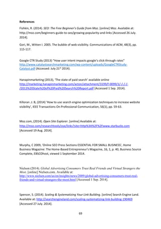 69 
References 
Fishkin, R. (2014). SEO: The Free Beginner's Guide from Moz. [online] Moz. Available at: http://moz.com/beginners-guide-to-seo/growing-popularity-and-links [Accessed 26 July. 2014]. 
Gori, M., Witten I. 2005. The bubble of web visibility. Communications of ACM, 48(3), pp. 115-117. 
Google CTR Study (2013) “How user intent impacts google’s click through rates” http://www.catalystsearchmarketing.com/wp-content/uploads/GoogleCTRStudy- Catalyst.pdf (Accessed: July 21st 2014). 
Hanapinmarketing (2013), ‘The state of paid search’ available online http://marketing.hanapinmarketing.com/acton/attachment/3199/f-0099/1/-/-/-/- /2013%20State%20of%20Paid%20Search%20Report.pdf [Accessed 1 Sep. 2014). 
Killoran .J. B, (2014) ‘How to use search engine optimization techniques to increase website visibility’, IEEE Transactions On Professional Communication, 56(1), pp. 59-63. 
Moz.com, (2014). Open Site Explorer. [online] Available at: http://moz.com/researchtools/ose/links?site=http%3A%2F%2Fwww.starbucks.com [Accessed 19 Aug. 2014]. 
Murphy, C 2009, 'Online SEO Press Sections ESSENTIAL FOR SMALL BUSINESS', Home Business Magazine: The Home-Based Entrepreneur's Magazine, 16, 1, p. 40, Business Source Complete, EBSCOhost, viewed 1 September 2014. 
Nielson (2014). Global Advertising Consumers Trust Real Friends and Virtual Strangers the Most. [online] Nielsen.com. Available at: http://www.nielsen.com/us/en/insights/news/2009/global-advertising-consumers-trust-real- friends-and-virtual-strangers-the-most.html [Accessed 1 Sep. 2014]. 
Spencer, S. (2014). Scaling & Systematizing Your Link Building. [online] Search Engine Land. Available at: http://searchengineland.com/scaling-systematizing-link-building-190469 [Accessed 27 July. 2014].  