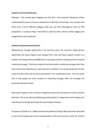 7 
Academic and Course Relevance 
Although I had already been blogging and felt that I had mastered Wordpress before undertaking this course, the course allowed me to identify shortcomings. I was unaware that there were a lot of different blogging styles you can take advantage of, from an SEO perspective, in previous blogs I had failed to optimise them, which is where tagging and categorisation was introduced. 
Academic and professional literature 
Marketing has changed significantly in the past few years, the consumer simply ignores advertising, the search engines have changed their rules and favour organic traction to a website. According to Ramsey (2006) there is a growing resistance among customers towards marketing messages, “Customers respond more favourably to marketing messages when they have control over what they see, when they see it, whether it can be personalised to fit their needs and when they can be active participants in the marketing process”. The main point here is that people are more receptive to marketing messages when the messages are personally relevant to them. 
With search engines at the customer’s fingertips brands have the power to let the customer find them. This can be done by adding tags and keywords to a blog so the search engines can help the person ploughing through the search engines find you. 
The paper by (Singh et al., 2008) evaluates the potential of blogs. Blogs have been described as one of the leading roots of the next generation of the internet tools in web 2.0. And the  