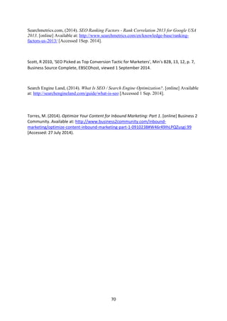70 
Searchmetrics.com, (2014). SEO Ranking Factors - Rank Correlation 2013 for Google USA 2013. [online] Available at: http://www.searchmetrics.com/en/knowledge-base/ranking- factors-us-2013/ [Accessed 1Sep. 2014]. 
Scott, R 2010, 'SEO Picked as Top Conversion Tactic for Marketers', Min's B2B, 13, 12, p. 7, Business Source Complete, EBSCOhost, viewed 1 September 2014. 
Search Engine Land, (2014). What Is SEO / Search Engine Optimization?. [online] Available at: http://searchengineland.com/guide/what-is-seo [Accessed 1 Sep. 2014]. 
Torres, M. (2014). Optimize Your Content for Inbound Marketing: Part 1. [online] Business 2 Community. Available at: http://www.business2community.com/inbound- marketing/optimize-content-inbound-marketing-part-1-0910238#W46r49IhLPQZusgi.99 [Accessed: 27 July 2014). 
 