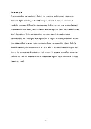 75 
Conclusion 
From undertaking my learning portfolio, it has taught me and equipped me with the necessary digital marketing tools and techniques required to carry out a successful marketing campaign. Although my campaigns carried out may not have necessarily driven traction to my social media, I have identified shortcomings, and what I would do next that I didn’t do this time. Timing played another important factor in the outcome and deliverability of my campaigns. Working full time in a digital marketing role meant that my time was stretched between various campaigns. However undertaking this portfolio has been an extremely valuable experience. If I could do it all again I would certainly give more time to the campaigns and start earlier. I will certainly be applying some of the exploratory sections that I did not cover here such as video marketing into future endeavours that my career may entail. 
