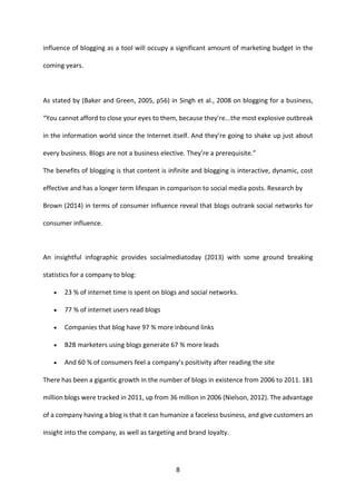 8 
influence of blogging as a tool will occupy a significant amount of marketing budget in the coming years. 
As stated by (Baker and Green, 2005, p56) in Singh et al., 2008 on blogging for a business, “You cannot afford to close your eyes to them, because they’re...the most explosive outbreak in the information world since the Internet itself. And they’re going to shake up just about every business. Blogs are not a business elective. They’re a prerequisite.” 
The benefits of blogging is that content is infinite and blogging is interactive, dynamic, cost effective and has a longer term lifespan in comparison to social media posts. Research by 
Brown (2014) in terms of consumer influence reveal that blogs outrank social networks for consumer influence. 
An insightful infographic provides socialmediatoday (2013) with some ground breaking statistics for a company to blog: 
 23 % of internet time is spent on blogs and social networks. 
 77 % of internet users read blogs 
 Companies that blog have 97 % more inbound links 
 B2B marketers using blogs generate 67 % more leads 
 And 60 % of consumers feel a company’s positivity after reading the site 
There has been a gigantic growth in the number of blogs in existence from 2006 to 2011. 181 million blogs were tracked in 2011, up from 36 million in 2006 (Nielson, 2012). The advantage of a company having a blog is that it can humanize a faceless business, and give customers an insight into the company, as well as targeting and brand loyalty. 
 