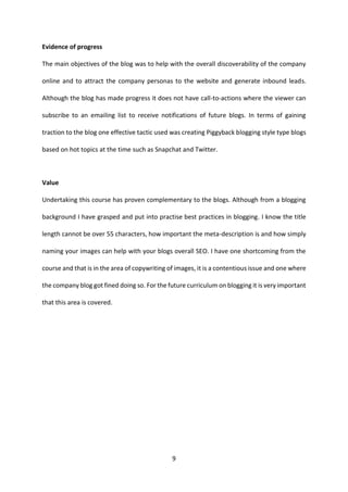 9 
Evidence of progress 
The main objectives of the blog was to help with the overall discoverability of the company online and to attract the company personas to the website and generate inbound leads. Although the blog has made progress it does not have call-to-actions where the viewer can subscribe to an emailing list to receive notifications of future blogs. In terms of gaining traction to the blog one effective tactic used was creating Piggyback blogging style type blogs based on hot topics at the time such as Snapchat and Twitter. 
Value 
Undertaking this course has proven complementary to the blogs. Although from a blogging background I have grasped and put into practise best practices in blogging. I know the title length cannot be over 55 characters, how important the meta-description is and how simply naming your images can help with your blogs overall SEO. I have one shortcoming from the course and that is in the area of copywriting of images, it is a contentious issue and one where the company blog got fined doing so. For the future curriculum on blogging it is very important that this area is covered. 
 
