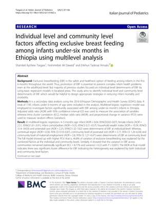 RESEARCH Open Access
Individual level and community level
factors affecting exclusive breast feeding
among infants under-six months in
Ethiopia using multilevel analysis
Shambel Aychew Tsegaw1
, Yeshimebet Ali Dawed2
and Erkihun Tadesse Amsalu3*
Abstract
Background: Exclusive breastfeeding (EBF) is the safest and healthiest option of feeding among infants in the first
6 months throughout the world. Thus, promotion of EBF is essential to prevent complex infant health problems
even at the adulthood level. But majority of previous studies focused on individual level determinants of EBF by
using basic regression models in localized areas. This study aims to identify individual level and community level
determinants of EBF which would be helpful to design appropriate strategies in reducing infant mortality and
morbidity.
Methods: It is a secondary data analysis using the 2016 Ethiopian Demographic and Health Survey (EDHS) data. A
total of 1185 infants under 6 months of age were included in the analysis. Multilevel logistic regression model was
employed to investigate factors significantly associated with EBF among under-six month’s infants in Ethiopia.
Adjusted odds ratio (AOR) with 95% confidence interval (CI) was used to measure the association of variables
whereas Intra cluster correlation (ICC), median odds ratio (MOR), and proportional change in variance (PCV) were
used to measure random effects (variation).
Result: In multilevel logistic regression; 4–5 months age infant (AOR = 0.04, 95%CI:0.02–0.07), female infants (AOR =
2.51, 95%CI:1.61–3.91), infant comorbidities (AOR = 0.35, 95%CI: 0.21–0.57), household wealth index (AOR = 10.34, 95%CI:
3.14–34.03) and antenatal care (AOR = 2.25, 95%CI:1.32–3.82) were determinants of EBF at individual level. Whereas,
contextual region (AOR = 0.30, 95% CI: 0.10–0.87), community level of postnatal visit (AOR = 2.77, 95% CI: 1.26–6.58) and
community level of maternal employment (AOR = 2.8, 95% CI: 1.21–6.47) were determinants of EBF at community level.
The full model showed up with higher PCV; that is, 46.8% of variation of exclusive breastfeeding was explained by the
combined factors at the individual and community levels. Similarly, it showed that the variation in EBF across
communities remained statistically significant (ICC = 8.77% and variance = 0.32 with P < 0.001). The MOR at final model
indicates there was significant cluster difference for EBF indicating the heterogeneity was explained by both individual
and community level factors.
(Continued on next page)
© The Author(s). 2021 Open Access This article is licensed under a Creative Commons Attribution 4.0 International License,
which permits use, sharing, adaptation, distribution and reproduction in any medium or format, as long as you give
appropriate credit to the original author(s) and the source, provide a link to the Creative Commons licence, and indicate if
changes were made. The images or other third party material in this article are included in the article's Creative Commons
licence, unless indicated otherwise in a credit line to the material. If material is not included in the article's Creative Commons
licence and your intended use is not permitted by statutory regulation or exceeds the permitted use, you will need to obtain
permission directly from the copyright holder. To view a copy of this licence, visit http://creativecommons.org/licenses/by/4.0/.
The Creative Commons Public Domain Dedication waiver (http://creativecommons.org/publicdomain/zero/1.0/) applies to the
data made available in this article, unless otherwise stated in a credit line to the data.
* Correspondence: brhaneyared07@gmail.com; erkihunt@yahoo.com
3
Department of Epidemiology and Biostatistics, School of Public Health,
College of Medicine and Health Sciences, Wollo University, Dessie, Ethiopia
Full list of author information is available at the end of the article
Tsegaw et al. Italian Journal of Pediatrics (2021) 47:106
https://doi.org/10.1186/s13052-021-01062-z
 