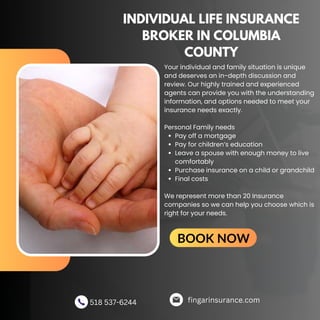 INDIVIDUAL LIFE INSURANCE
BROKER IN COLUMBIA
COUNTY
Pay off a mortgage
Pay for children’s education
Leave a spouse with enough money to live
comfortably
Purchase insurance on a child or grandchild
Final costs
Your individual and family situation is unique
and deserves an in-depth discussion and
review. Our highly trained and experienced
agents can provide you with the understanding
information, and options needed to meet your
insurance needs exactly.
Personal Family needs
We represent more than 20 Insurance
companies so we can help you choose which is
right for your needs.
fingarinsurance.com
518 537-6244
BOOK NOW
 