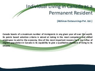 Individual Living in Canada as a
Permanent Resident
[Abhinav Outsourcings Pvt. Ltd.]
Canada boasts of a maximum number of immigrants in any given year all over the world.
Its points based selection criteria is aimed at taking in the most competent and skilled
employees to add to the economy. One of the most important reasons for a top influx of
migrant population in Canada is its capability to give a qualitative standard of living to its
citizens.
 