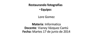 Restaurando fotografías
•Equipo:
Lore Gomez
Materia: Informatica
Docente: Vianey Vázquez Cantú
Fecha: Martes 17 de junio de 2014
 