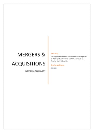 MERGERS & ACQUISITIONS 
INDIVIDUAL ASSIGNMENT 
ABSTRACT 
This report deals with the valuation and financing aspect of the majority takeover of Telekom Austria AG by America Movil SAB de CV. 
Sneha Malhotra 
2013284 
 