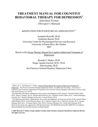 TREATMENT MANUAL FOR COGNITIVE
     BEHAVIORAL THERAPY FOR DEPRESSION1
                                          Individual Format
                                        (Therapist’s Manual)

               ADAPTATION FOR PUERTO RICAN ADOLESCENTS2, 3

                                  Jeannette Rosselló, Ph.D.
                                   Guillermo Bernal, Ph.D.
                            Institute for Psychological Research
                 University Center for Psychological Services and Research
                           University of Puerto Rico, Río Piedras
                                             2007

     Based on the Group Therapy Manual for Cognitive-behavioral Treatment of
                                 Depression

                                   Ricardo F. Muñoz, Ph.D.
                             Sergio Aguilar-Gaxiola, M.D., Ph.D.
                                     John Guzmán, Ph.D.
                       San Francisco General Hospital, Depression Clinic




1
  Muñoz, R. F., and Miranda, J. (1986). Group Therapy Manual for Cognitive-behavioral Treatment of
Depression. San Francisco General Hospital, Depression Clinic. Available from the author. University of
California, San Francisco, Department of Psychiatry, San Francisco General Hospital, 1001 Potrero Avenue, Suite
7M, San Francisco, CA 94110.
2
  The following individuals collaborated in the revision and adaptation of this manual: Yovanska Duarté-Vélez,
Ph.D., María I. Jiménez, Psy.D., Marlene Birriel Rivera, B.A., Michelle Jurado Andino, M.A., Amelia Rodríguez
Acevedo, B.A., Rocheli Santiago Troche, B.A., Carmen Rivera, Ph.D.
3
  The following individuals collaborated in the revision and adaptation of a previous version of this manual: Marta
Isabel Phillipi, Ph.D., Lionel Martínez Reyes, M.A., Martina Timperi, M.A., Maria M. Acevedo, M.A., Carmen
Santiago Díaz, M.A., Yovanska Duarté-Vélez, Ph.D., Glorimar Miranda, B.A., Emily Sáez Santiago, Ph.D.
Work on this article was supported by NIH Research Grant R24-MH49368 and by R01-MH67893 to Guillermo
Bernal funded by the National Institute on Mental Health.

© 2007 Ricardo F. Muñoz, Sergio Aguilar-Gaxiola, John Guzmán, Jeannette Rosselló & Guillermo Bernal.
All rights reserved.
 
