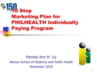 1 10 StepMarketing Plan for PHILHEALTH Individually Paying Program Pamela Ann M. Uy Ateneo School of Medicine and Public Health November 2010 