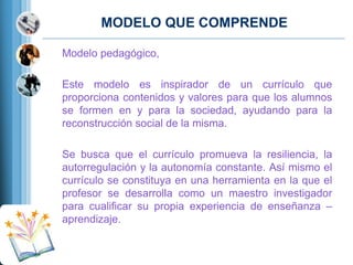 MODELO QUE COMPRENDE
Modelo pedagógico,
Este modelo es inspirador de un currículo que
proporciona contenidos y valores para que los alumnos
se formen en y para la sociedad, ayudando para la
reconstrucción social de la misma.
Se busca que el currículo promueva la resiliencia, la
autorregulación y la autonomía constante. Así mismo el
currículo se constituya en una herramienta en la que el
profesor se desarrolla como un maestro investigador
para cualificar su propia experiencia de enseñanza –
aprendizaje.

 