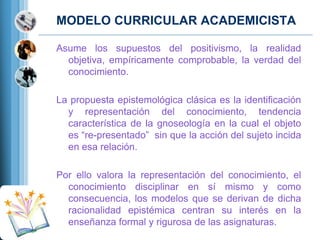 MODELO CURRICULAR ACADEMICISTA
Asume los supuestos del positivismo, la realidad
objetiva, empíricamente comprobable, la verdad del
conocimiento.
La propuesta epistemológica clásica es la identiﬁcación
y representación del conocimiento, tendencia
característica de la gnoseología en la cual el objeto
es “re-presentado” sin que la acción del sujeto incida
en esa relación.
Por ello valora la representación del conocimiento, el
conocimiento disciplinar en sí mismo y como
consecuencia, los modelos que se derivan de dicha
racionalidad epistémica centran su interés en la
enseñanza formal y rigurosa de las asignaturas.

 