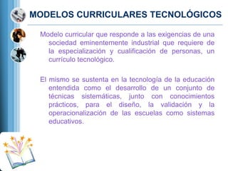 MODELOS CURRICULARES TECNOLÓGICOS
Modelo curricular que responde a las exigencias de una
sociedad eminentemente industrial que requiere de
la especialización y cualiﬁcación de personas, un
currículo tecnológico.
El mismo se sustenta en la tecnología de la educación
entendida como el desarrollo de un conjunto de
técnicas sistemáticas, junto con conocimientos
prácticos, para el diseño, la validación y la
operacionalización de las escuelas como sistemas
educativos.

 