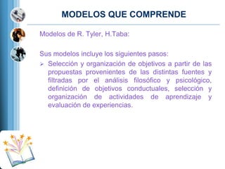 MODELOS QUE COMPRENDE
Modelos de R. Tyler, H.Taba:
Sus modelos incluye los siguientes pasos:
 Selección y organización de objetivos a partir de las
propuestas provenientes de las distintas fuentes y
filtradas por el análisis filosófico y psicológico,
definición de objetivos conductuales, selección y
organización de actividades de aprendizaje y
evaluación de experiencias.

 