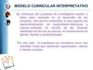 MODELO CURRICULAR INTERPRETATIVO
Se construye por procesos de investigación–acción y
debe estar centrado en el desarrollo de los
procesos, más que en contenidos, lo que supone una
operacionalización de capacidades–destrezas y
valores–actitudes en función de las diversas
realidades en las que se ejecuta, en consecuencia es
abierto, ﬂexible y contextualizado.
Por otro lado la enseñanza se considera como una
actividad moral que desarrolla capacidades, valores
e ideales sociales.

 