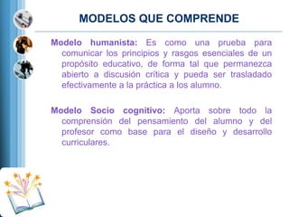 MODELOS QUE COMPRENDE
Modelo humanista: Es como una prueba para
comunicar los principios y rasgos esenciales de un
propósito educativo, de forma tal que permanezca
abierto a discusión crítica y pueda ser trasladado
efectivamente a la práctica a los alumno.
Modelo Socio cognitivo: Aporta sobre todo la
comprensión del pensamiento del alumno y del
profesor como base para el diseño y desarrollo
curriculares.

 