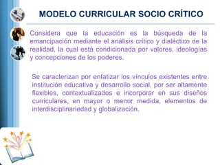 MODELO CURRICULAR SOCIO CRÍTICO
Considera que la educación es la búsqueda de la
emancipación mediante el análisis crítico y dialéctico de la
realidad, la cual está condicionada por valores, ideologías
y concepciones de los poderes.
Se caracterizan por enfatizar los vínculos existentes entre
institución educativa y desarrollo social, por ser altamente
flexibles, contextualizados e incorporar en sus diseños
curriculares, en mayor o menor medida, elementos de
interdisciplinariedad y globalización.

 