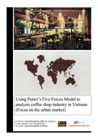 STUDENT: NGUYỄN ĐĂNG CHÍ | ID: SB60664
CLASS: SB0864 | FPT UNIVERSITY
LECTURE: NGUYỄN QUỐC CƯỜNG
Using Porter’s Five Forces Model to
analysis coffee shop industry in Vietnam
(Focus on the urban market)
 