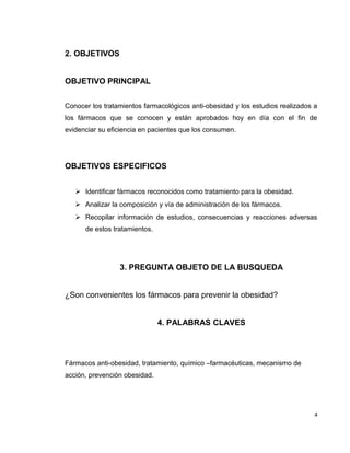 2. OBJETIVOS 
OBJETIVO PRINCIPAL 
Conocer los tratamientos farmacológicos anti-obesidad y los estudios realizados a 
los fármacos que se conocen y están aprobados hoy en día con el fin de 
evidenciar su eficiencia en pacientes que los consumen. 
OBJETIVOS ESPECIFICOS 
 Identificar fármacos reconocidos como tratamiento para la obesidad. 
 Analizar la composición y vía de administración de los fármacos. 
 Recopilar información de estudios, consecuencias y reacciones adversas 
de estos tratamientos. 
3. PREGUNTA OBJETO DE LA BUSQUEDA 
¿Son convenientes los fármacos para prevenir la obesidad? 
4. PALABRAS CLAVES 
Fármacos anti-obesidad, tratamiento, químico –farmacéuticas, mecanismo de 
acción, prevención obesidad. 
4 
 