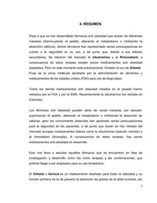 4. RESUMEN 
Pese a que se han desarrollado fármacos anti obesidad que actúan de diferentes 
maneras (disminuyendo el apetito, alterando el metabolismo o inhibiendo la 
absorción calórica), dichos fármacos han representado serias preocupaciones en 
cuanto a la seguridad en su uso, a tal punto que, debido a sus efectos 
secundarios, Se retiraron del mercado la sibutramina y el Rimonabant; a 
consecuencia de estos reveses existen pocos medicamentos anti obesidad 
aceptados. Pero en este momento está prácticamente limitado al uno de Orlistat 
Pues es la única molécula aprobada por la administración de alimentos y 
medicamentos de los estados unidos (FDA) para uso de largo plazo. 
Todos los demás medicamentos anti obesidad creados en el pasado fueron 
retirados por la FDA y por la EMA. Recientemente la sibutramina fue retirada en 
Colombia. 
Los fármacos anti obesidad pueden obrar de varias maneras, por ejemplo: 
suprimiendo el apetito, alterando el metabolismo o inhibiendo la absorción de 
calorías, pero los comúnmente prescritos han generado serias preocupaciones 
para la seguridad de los pacientes, a tal punto que recién se han retirado del 
mercado europeo medicamentos líderes como la sibutramina (reductil, meridia) y 
el rimonabant (Acomplia). A consecuencia de estos reveses, hay pocos 
medicamentos anti obesidad en desarrollo. 
Esto nos lleva a estudiar aquellos fármacos que se encuentran en fase de 
investigación y desarrollo como las mono terapias y las combinaciones, que 
podrían llegar a ser aceptados para su uso terapéutico. 
El Orlistat o Xenical es un medicamento diseñado para tratar la obesidad y su 
función primaria es la de prevenir la absorción de grasas de la dieta humana, por 
5 
 