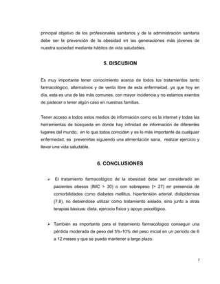principal objetivo de los profesionales sanitarios y de la administración sanitaria 
debe ser la prevención de la obesidad en las generaciones más jóvenes de 
nuestra sociedad mediante hábitos de vida saludables. 
5. DISCUSION 
Es muy importante tener conocimiento acerca de todos los tratamientos tanto 
farmacológico, alternativos y de venta libre de esta enfermedad, ya que hoy en 
día, esta es una de las más comunes, con mayor incidencia y no estamos exentos 
de padecer o tener algún caso en nuestras familias. 
Tener acceso a todos estos medios de información como es la internet y todas las 
herramientas de búsqueda en donde hay infinidad de información de diferentes 
lugares del mundo; en lo que todos coinciden y es lo más importante de cualquier 
enfermedad, es prevenirlas siguiendo una alimentación sana, realizar ejercicio y 
llevar una vida saludable. 
6. CONCLUSIONES 
 El tratamiento farmacológico de la obesidad debe ser considerado en 
pacientes obesos (IMC > 30) o con sobrepeso (> 27) en presencia de 
comorbilidades como diabetes mellitus, hipertensión arterial, dislipidemias 
(7,8), no debiéndose utilizar como tratamiento aislado, sino junto a otras 
terapias básicas: dieta, ejercicio físico y apoyo psicológico. 
 También es importante para el tratamiento farmacologico conseguir una 
pérdida moderada de peso del 5%-10% del peso inicial en un período de 6 
a 12 meses y que se pueda mantener a largo plazo. 
7 
 