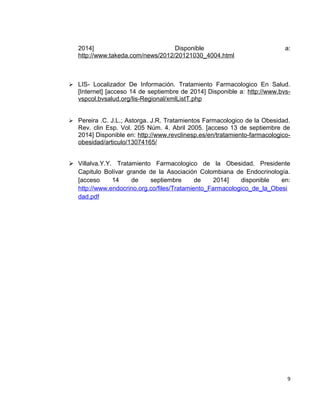 2014] Disponible a: 
http://www.takeda.com/news/2012/20121030_4004.html 
 LIS- Localizador De Información. Tratamiento Farmacologico En Salud. 
[Internet] [acceso 14 de septiembre de 2014] Disponible a: http://www.bvs-vspcol. 
bvsalud.org/lis-Regional/xmlListT.php 
 Pereira .C. J.L.; Astorga. J.R. Tratamientos Farmacologico de la Obesidad. 
Rev. clin Esp. Vol. 205 Núm. 4. Abril 2005. [acceso 13 de septiembre de 
2014] Disponible en: http://www.revclinesp.es/en/tratamiento-farmacologico-obesidad/ 
articulo/13074165/ 
 Villalva.Y.Y. Tratamiento Farmacologico de la Obesidad. Presidente 
Capitulo Bolívar grande de la Asociación Colombiana de Endocrinología. 
[acceso 14 de septiembre de 2014] disponible en: 
http://www.endocrino.org.co/files/Tratamiento_Farmacologico_de_la_Obesi 
dad.pdf 
9 
 